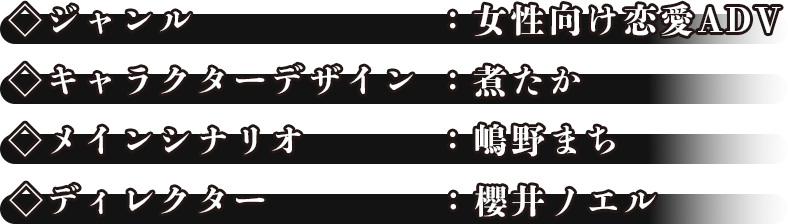 ◇ジャンル：女性向け恋愛ADV◇キャラクターデザイン：煮たか◇メインシナリオ：嶋野まち◇ディレクター：櫻井ノエル