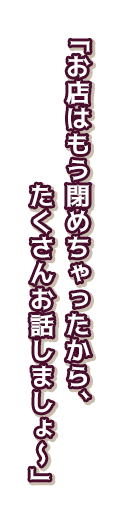 「お店はもう閉めちゃったから、たくさんお話しましょ～」