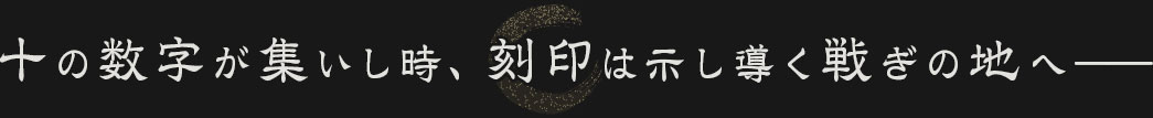 十の数字が集いし時、刻印は示し導く戦ぎの地へ――